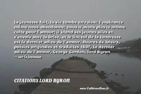La jeunesse fuit, la vie tombe en ruine: l espérance même nous abandonne; nous n avons plus le mOme culte pour l amour; il étend ses jeunes ailes et s envole avec la brise, et le linceul de la tendresse est le dernier adieu de l amour. Heures de loisirs, poésies originales et traduites 1807, Le dernier adieu de l amour, George Gordon, lord Byron - sur la jeunesse CITATIONS LORD BYRON