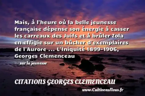 Mais, à l heure où la belle jeunesse française dépense son énergie à casser les carreaux des Juifs et à brûler Zola en effigie sur un bûcher d exemplaires de l Aurore ... L Iniquité 1899-1906, Georges Clemenceau - sur la jeunesse CITATIONS GEORGES CLEMENCEAU