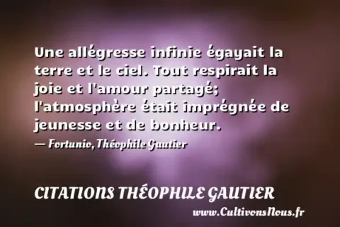 Une allégresse infinie égayait la terre et le ciel. Tout respirait la joie et l amour partagé; l atmosphère était imprégnée de jeunesse et de bonheur. - Fortunio, Théophile Gautier CITATIONS THÉOPHILE GAUTIER