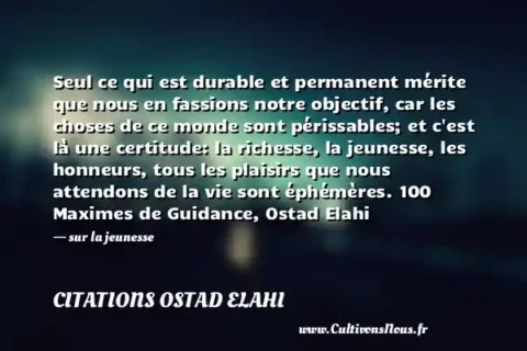 Seul ce qui est durable et permanent mérite que nous en fassions notre objectif, car les choses de ce monde sont périssables; et c est là une certitude: la richesse, la jeunesse, les honneurs, tous les plaisirs que nous attendons de la vie sont éphémères. 100 Maximes de Guidance, Ostad Elahi - sur la jeunesse CITATIONS OSTAD ELAHI