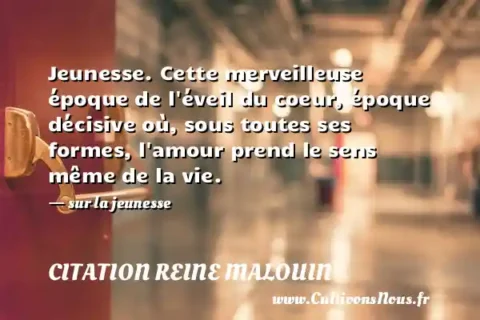 Jeunesse. Cette merveilleuse époque de l éveil du coeur, époque décisive où, sous toutes ses formes, l amour prend le sens même de la vie. - sur la jeunesse CITATION REINE MALOUIN