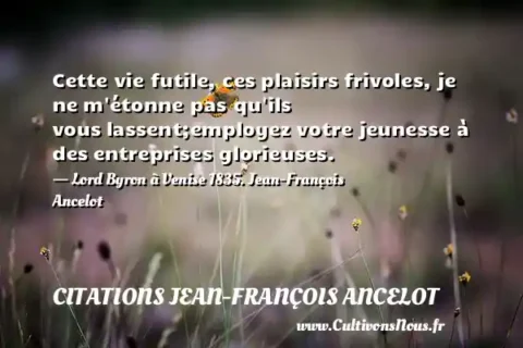 Cette vie futile, ces plaisirs frivoles, je ne m étonne pas qu ils vous lassent;employez votre jeunesse à des entreprises glorieuses. - Lord Byron à Venise 1835. Jean-François Ancelot CITATIONS JEAN-FRANÇOIS ANCELOT