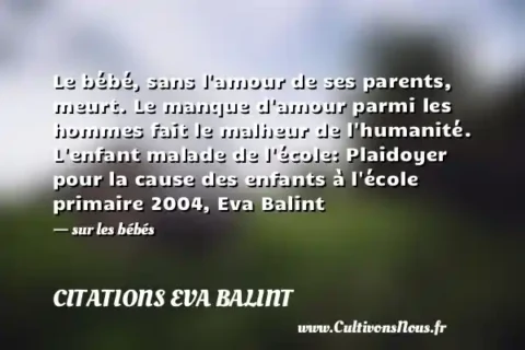Le bébé, sans l amour de ses parents, meurt. Le manque d amour parmi les hommes fait le malheur de l humanité. L enfant malade de l école: Plaidoyer pour la cause des enfants à l école primaire 2004, Eva Balint - sur les bébés CITATIONS EVA BALINT