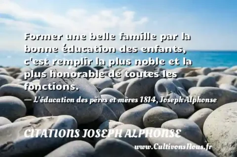 Former une belle famille par la bonne éducation des enfants, c est remplir la plus noble et la plus honorable de toutes les fonctions. - L éducation des pères et mères 1814, Joseph Alphonse CITATIONS JOSEPH ALPHONSE