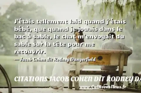 J étais tellement laid quand j étais bébé, que quand je jouais dans le bac à sable, le chat m envoyait du sable sur la tête pour me recouvrir. - Jacob Cohen dit Rodney Dangerfield CITATIONS JACOB COHEN DIT RODNEY DANGERFIELD