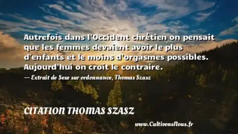 Autrefois dans l Occident chrétien on pensait que les femmes devaient avoir le plus d enfants et le moins d orgasmes possibles. Aujourd hui on croit le contraire. - Extrait de Sexe sur ordonnance, Thomas Szasz CITATION THOMAS SZASZ