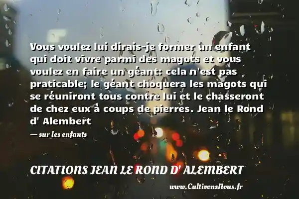 Vous voulez lui dirais-je former un enfant qui doit vivre parmi des magots et vous voulez en faire un géant: cela n est pas praticable; le géant choquera les magots qui se réuniront tous contre lui et le chasseront de chez eux à coups de pierres. Jean le Rond d Alembert - sur les enfants CITATIONS JEAN LE ROND D' ALEMBERT - Citation enfant