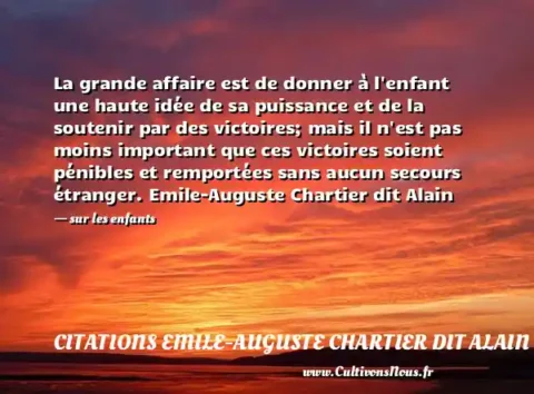 La grande affaire est de donner à l enfant une haute idée de sa puissance et de la soutenir par des victoires; mais il n est pas moins important que ces victoires soient pénibles et remportées sans aucun secours étranger. Emile-Auguste Chartier dit Alain - sur les enfants CITATIONS EMILE-AUGUSTE CHARTIER DIT ALAIN