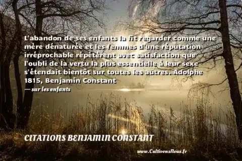 L abandon de ses enfants la fit regarder comme une mère dénaturée et les femmes d une réputation irréprochable répétèrent avec satisfaction que l oubli de la vertu la plus essentielle à leur sexe s étendait bientôt sur toutes les autres. Adolphe 1815, Benjamin Constant - sur les enfants CITATIONS BENJAMIN CONSTANT