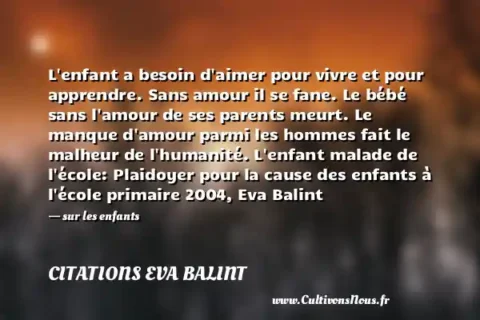 L enfant a besoin d aimer pour vivre et pour apprendre. Sans amour il se fane. Le bébé sans l amour de ses parents meurt. Le manque d amour parmi les hommes fait le malheur de l humanité. L enfant malade de l école: Plaidoyer pour la cause des enfants à l école primaire 2004, Eva Balint - sur les enfants CITATIONS EVA BALINT