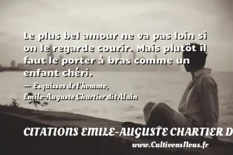 Le plus bel amour ne va pas loin si on le regarde courir. Mais plutôt il faut le porter à bras comme un enfant chéri. - Esquisses de l homme, Emile-Auguste Chartier dit Alain CITATIONS EMILE-AUGUSTE CHARTIER DIT ALAIN