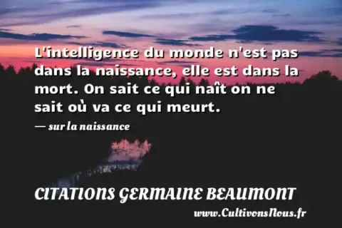 L intelligence du monde n est pas dans la naissance, elle est dans la mort. On sait ce qui naît on ne sait où va ce qui meurt. - sur la naissance CITATIONS GERMAINE BEAUMONT