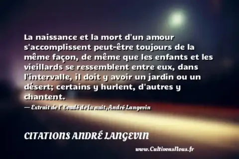 La naissance et la mort d un amour s accomplissent peut-être toujours de la même façon, de même que les enfants et les vieillards se ressemblent entre eux, dans l intervalle, il doit y avoir un jardin ou un désert; certains y hurlent, d autres y chantent. - Extrait de l  Evadé de la nuit, André Langevin CITATIONS ANDRÉ LANGEVIN