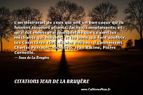 L on désirerait de ceux qui ont un bon coeur qu ils fussent toujours pliants, faciles, complaisants; et qu il fût moins vrai quelquefois que ce sont les méchants qui nuisent, et les bons qui font souffrir. Les Caractères 1696 Nicolas Boileau. Il connaissait Charles Perrault, Richelieu, Jean Racine, Pierre Corneille. - Jean de La Bruyère CITATIONS JEAN DE LA BRUYÈRE - Citations Jean de La Bruyère