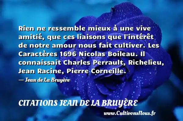 Rien ne ressemble mieux à une vive amitié, que ces liaisons que l intérêt de notre amour nous fait cultiver. Les Caractères 1696 Nicolas Boileau. Il connaissait Charles Perrault, Richelieu, Jean Racine, Pierre Corneille. - Jean de La Bruyère CITATIONS JEAN DE LA BRUYÈRE - Citations Jean de La Bruyère