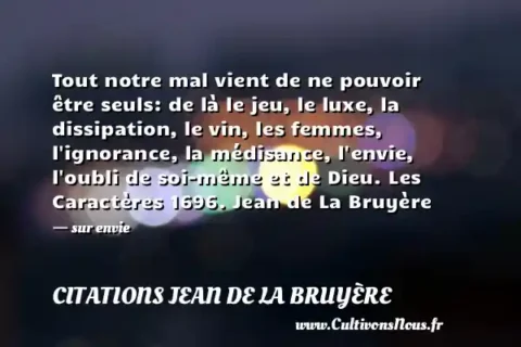 Tout notre mal vient de ne pouvoir être seuls: de là le jeu, le luxe, la dissipation, le vin, les femmes, l ignorance, la médisance, l envie, l oubli de soi-même et de Dieu. Les Caractères 1696. Jean de La Bruyère - sur envie CITATIONS JEAN DE LA BRUYÈRE
