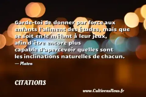 Garde-toi de donner par force aux enfants l aliment des études, mais que se soit en le mêlant à leur jeux, afin d être encore plus capable d apercevoir quelles sont les inclinations naturelles de chacun. - Platon CITATIONS