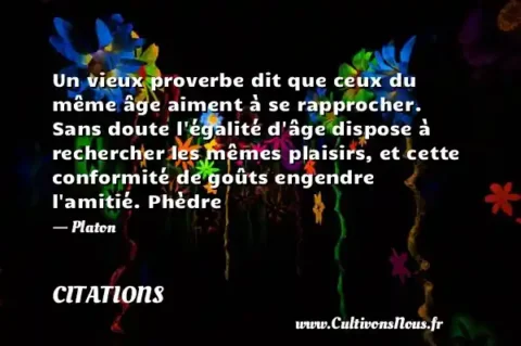 Un vieux proverbe dit que ceux du même âge aiment à se rapprocher. Sans doute l égalité d âge dispose à rechercher les mêmes plaisirs, et cette conformité de goûts engendre l amitié. Phèdre - Platon CITATIONS