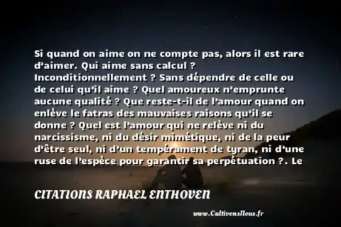 Si quand on aime on ne compte pas, alors il est rare d’aimer. Qui aime sans calcul ? Inconditionnellement ? Sans dépendre de celle ou de celui qu’il aime ? Quel amoureux n’emprunte aucune qualité ? Que reste-t-il de l’amour quand on enlève le fatras des mauvaises raisons qu’il se donne ? Quel est l’amour qui ne relève ni du narcissisme, ni du désir mimétique, ni de la peur d’être seul, ni d’un tempérament de tyran, ni d’une ruse de l’espèce pour garantir sa perpétuation ?. Le philosophe de service. Raphael Enthoven. Une citation sur la peur CITATIONS RAPHAEL ENTHOVEN
