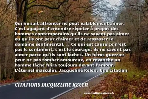 Qui ne sait affronter ne peut valablement aimer. C est agaçant d entendre répéter à propos des hommes contemporains qu ils ne savent pas aimer ou qu ils ont peur d aimer et de ressasser le domaine sentimental. .. Ce qui est cause ce n est pas le sentiment, c est le courage: ils ne savent pas aimer parce qu ils sont lâches. Un héros guerrier peut ne pas tomber amoureux, en revanche un homme lâche fuira toujours devant l amour. L éternel masculin. Jacqueline Kelen. Une citation sur la peur CITATIONS JACQUELINE KELEN