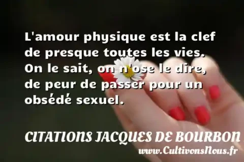 L amour physique est la clef de presque toutes les vies. On le sait, on n ose le dire, de peur de passer pour un obsédé sexuel. CITATIONS JACQUES DE BOURBON BUSSET