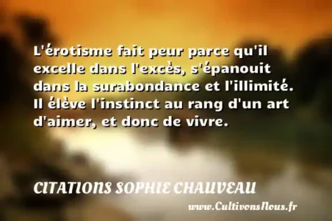 L érotisme fait peur parce qu il excelle dans l excès, s épanouit dans la surabondance et l illimité. Il élève l instinct au rang d un art d aimer, et donc de vivre. CITATIONS SOPHIE CHAUVEAU