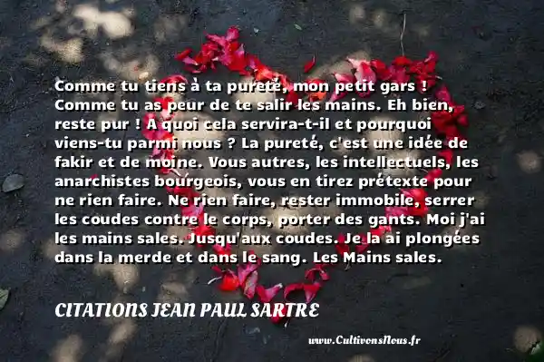 Comme tu tiens à ta pureté, mon petit gars ! Comme tu as peur de te salir les mains. Eh bien, reste pur ! A quoi cela servira-t-il et pourquoi viens-tu parmi nous ? La pureté, c est une idée de fakir et de moine. Vous autres, les intellectuels, les anarchistes bourgeois, vous en tirez prétexte pour ne rien faire. Ne rien faire, rester immobile, serrer les coudes contre le corps, porter des gants. Moi j ai les mains sales. Jusqu aux coudes. Je la ai plongées dans la merde et dans le sang. Les Mains sales. Jean-Paul Sartre. Une citation sur la peur CITATIONS JEAN PAUL SARTRE - Citation peur