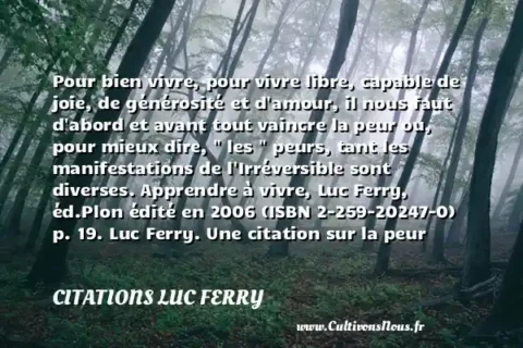 Pour bien vivre, pour vivre libre, capable de joie, de générosité et d amour, il nous faut d abord et avant tout vaincre la peur ou, pour mieux dire,   les   peurs, tant les manifestations de l Irréversible sont diverses. Apprendre à vivre, Luc Ferry, éd.Plon édité en 2006 (ISBN 2-259-20247-0) p. 19. Luc Ferry. Une citation sur la peur CITATIONS LUC FERRY