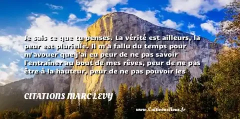 Je sais ce que tu penses. La vérité est ailleurs, la peur est plurielle. Il m a fallu du temps pour m avouer que j ai eu peur de ne pas savoir l entraîner au bout de mes rêves, peur de ne pas être à la hauteur, peur de ne pas pouvoir les réaliser, peur de ne pas être finalement l homme qu elle attendait, peur de m avouer qu elle m avait oublié. Vous revoir..., Marc Lévy. édition. Robert Laffont, 2005. Marc Lévy. Une citation sur la peur CITATIONS MARC LEVY