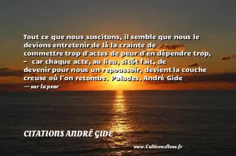 Tout ce que nous suscitons, il semble que nous le devions entretenir de là la crainte de commettre trop d actes de peur d en dépendre trop, — car chaque acte, au lieu, sitôt fait, de devenir pour nous un repoussoir, devient la couche creuse où l on retombe. Paludes, André Gide - sur la peur CITATIONS ANDRÉ GIDE