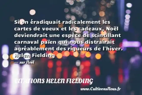 Si on éradiquait radicalement les cartes de voeux et les cadeaux, Noël deviendrait une espèce de scintillant carnaval païen qui nous distrairait agréablement des rigueurs de l hiver. Helen Fielding - sur Noël CITATIONS HELEN FIELDING