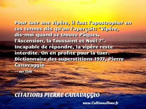 Pour tuer une vipère, il faut l apostropher en ces termes dès qu on l aperçoit:  Vipère, dis-moi quand se trouve Pâques, l Ascension, la Toussaint et Noël ? . Incapable de répondre, la vipère reste interdite. On en profite pour la tuer. Dictionnaire des superstitions 1977, Pierre Canavaggio - sur Noël CITATIONS PIERRE CANAVAGGIO