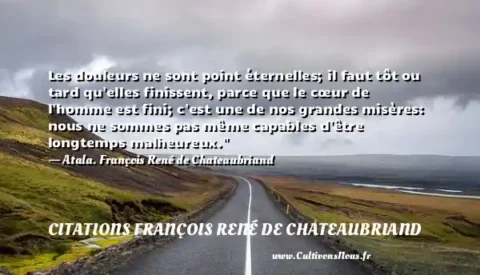 Les douleurs ne sont point éternelles; il faut tôt ou tard qu elles finissent, parce que le cœur de l homme est fini; c est une de nos grandes misères: nous ne sommes pas même capables d être longtemps malheureux.  - Atala. François René de Chateaubriand CITATIONS FRANÇOIS RENÉ DE CHATEAUBRIAND