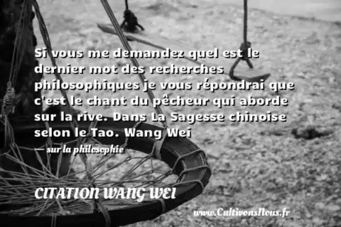 Si vous me demandez quel est le dernier mot des recherches philosophiques je vous répondrai que c est le chant du pêcheur qui aborde sur la rive. Dans La Sagesse chinoise selon le Tao. Wang Wei - sur la philosophie CITATION WANG WEI