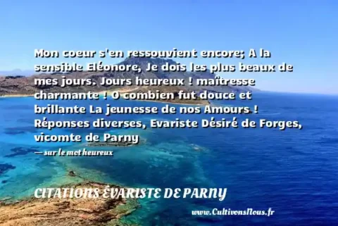 Mon coeur s en ressouvient encore; A la sensible Eléonore, Je dois les plus beaux de mes jours. Jours heureux ! maîtresse charmante ! O combien fut douce et brillante La jeunesse de nos Amours ! Réponses diverses, Evariste Désiré de Forges, vicomte de Parny - sur le mot heureux CITATIONS ÉVARISTE DE PARNY