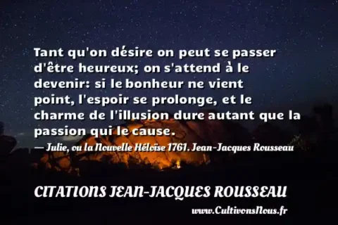 Tant qu on désire on peut se passer d être heureux; on s attend à le devenir: si le bonheur ne vient point, l espoir se prolonge, et le charme de l illusion dure autant que la passion qui le cause. - Julie, ou la Nouvelle Héloïse 1761. Jean-Jacques Rousseau CITATIONS JEAN-JACQUES ROUSSEAU