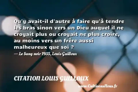 Qu y avait-il d autre à faire qu à tendre les bras sinon vers un Dieu auquel il ne croyait plus ou croyait ne plus croire, au moins vers un frère aussi malheureux que soi ? - Le Sang noir 1935, Louis Guilloux CITATION LOUIS GUILLOUX