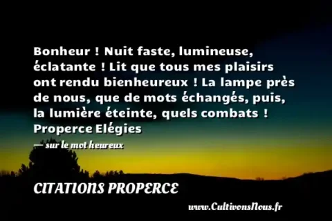Bonheur ! Nuit faste, lumineuse, éclatante ! Lit que tous mes plaisirs ont rendu bienheureux ! La lampe près de nous, que de mots échangés, puis, la lumière éteinte, quels combats ! Properce Elégies   - sur le mot heureux CITATIONS PROPERCE