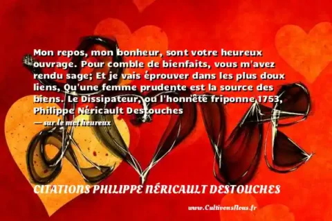 Mon repos, mon bonheur, sont votre heureux ouvrage. Pour comble de bienfaits, vous m avez rendu sage; Et je vais éprouver dans les plus doux liens, Qu une femme prudente est la source des biens. Le Dissipateur, ou l honnête friponne 1753, Philippe Néricault Destouches - sur le mot heureux CITATIONS PHILIPPE NÉRICAULT DESTOUCHES