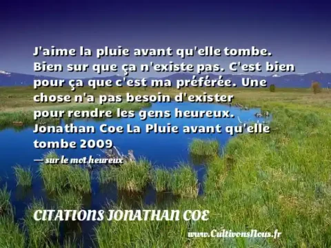 J aime la pluie avant qu elle tombe. Bien sur que ça n existe pas. C est bien pour ça que c est ma préférée. Une chose n a pas besoin d exister pour rendre les gens heureux. Jonathan Coe La Pluie avant qu elle tombe 2009   - sur le mot heureux CITATIONS JONATHAN COE