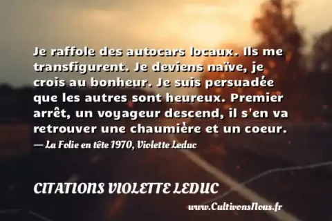 Je raffole des autocars locaux. Ils me transfigurent. Je deviens naïve, je crois au bonheur. Je suis persuadée que les autres sont heureux. Premier arrêt, un voyageur descend, il s en va retrouver une chaumière et un coeur. - La Folie en tête 1970, Violette Leduc CITATIONS VIOLETTE LEDUC