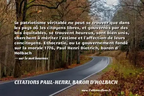 Le patriotisme véritable ne peut se trouver que dans les pays où les citoyens libres, et gouvernés par des lois équitables, se trouvent heureux, sont bien unis, cherchent à mériter l estime et l affection de leurs concitoyens. Ethocratie, ou Le gouvernement fondé sur la morale 1776, Paul Henri Dietrich, baron d  Holbach - sur le mot heureux CITATIONS PAUL-HENRI, BARON D'HOLBACH