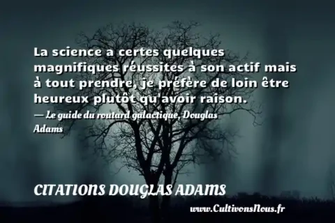 La science a certes quelques magnifiques réussites à son actif mais à tout prendre, je préfère de loin être heureux plutôt qu avoir raison. - Le guide du routard galactique, Douglas Adams CITATIONS DOUGLAS ADAMS