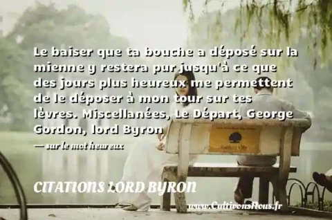 Le baiser que ta bouche a déposé sur la mienne y restera pur jusqu à ce que des jours plus heureux me permettent de le déposer à mon tour sur tes lèvres. Miscellanées, Le Départ, George Gordon, lord Byron - sur le mot heureux CITATIONS LORD BYRON