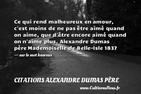 Ce qui rend malheureux en amour, c est moins de ne pas être aimé quand on aime, que d être encore aimé quand on n aime plus. Alexandre Dumas père Mademoiselle de Belle-Isle 1837   - sur le mot heureux CITATIONS ALEXANDRE DUMAS PÈRE