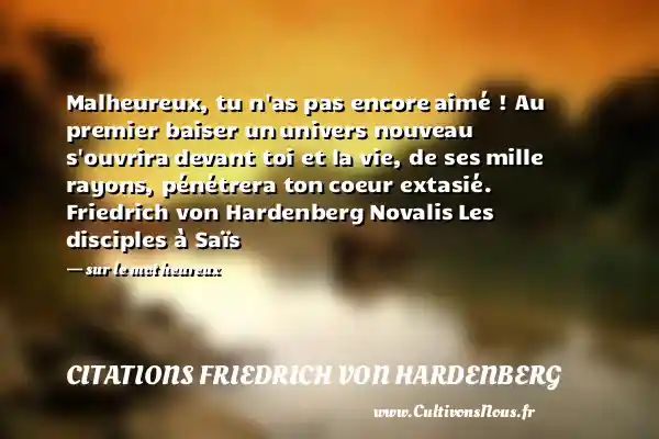 Malheureux, tu n as pas encore aimé ! Au premier baiser un univers nouveau s ouvrira devant toi et la vie, de ses mille rayons, pénétrera ton coeur extasié. Friedrich von Hardenberg Novalis Les disciples à Saïs - sur le mot heureux CITATIONS FRIEDRICH VON HARDENBERG - Citations heureux