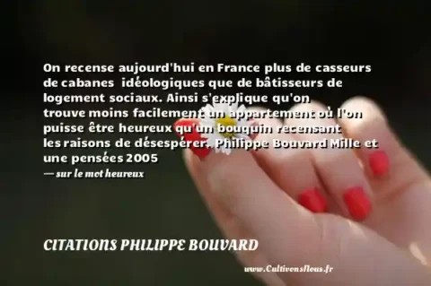 On recense aujourd hui en France plus de casseurs de cabanes  idéologiques que de bâtisseurs de logement sociaux. Ainsi s explique qu on trouve moins facilement un appartement où l on puisse être heureux qu un bouquin recensant les raisons de désespérer. Philippe Bouvard Mille et une pensées 2005   - sur le mot heureux CITATIONS PHILIPPE BOUVARD