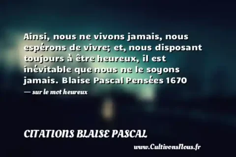 Ainsi, nous ne vivons jamais, nous espérons de vivre; et, nous disposant toujours à être heureux, il est inévitable que nous ne le soyons jamais. Blaise Pascal Pensées 1670   - sur le mot heureux CITATIONS BLAISE PASCAL