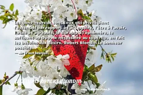 Les gens heureux sont ceux qui privilégient l essentiel par rapport à l accessoire, l être à l avoir, l utile à l agréable, le durable à l éphémère, le suffisant au trop, le nécessaire au superflu, en fait les besoins aux désirs. Robert Blondin Le bonheur possible   - sur le mot heureux CITATIONS ROBERT BLONDIN