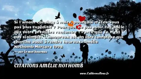 Si l amour consiste à nuire, pourquoi n êtes-vous pas plus expéditif ? Pourquoi ne pas avoir tué Adèle dès votre première rencontre ? Parce que ce n est pas si simple. L amoureux est un être complexe qui cherche aussi à rendre heureux. Amélie Nothomb Mercure 1998   - sur le mot heureux CITATIONS AMÉLIE NOTHOMB
